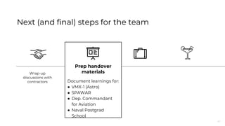 41
Next (and final) steps for the team
Prep handover
materials
Document learnings for:
● VMX-1 (Astro)
● SPAWAR
● Dep. Commandant
for Aviation
● Naval Postgrad
School
Wrap-up
discussions with
contractors
 
