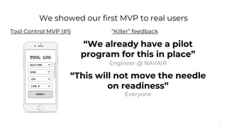 7
“We already have a pilot
program for this in place”
Engineer @ NAVAIR
“This will not move the needle
on readiness”
Everyone
“Killer” feedback
We showed our first MVP to real users
Tool Control MVP (#1)
 