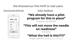 8
“We already have a pilot
program for this in place”
Engineer @ NAVAIR
“This will not move the needle
on readiness”
Everyone
“What the hell is this?!?!”
“Killer” feedback
Project sponsor (paraphrased, but only slightly)
We showed our first MVP to real users
Tool Control MVP (#1)
 
