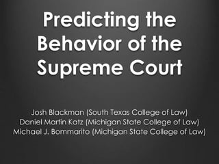 Predicting the 
Behavior of the 
Supreme Court 
Josh Blackman (South Texas College of Law) 
Daniel Martin Katz (Michigan State College of Law) 
Michael J. Bommarito (Michigan State College of Law) 
 