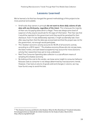 Predicting Macroeconomic Trends Through Real-Time Mobile Data Collection
	
   14	
  
Lessons Learned
We've learned a lot that has changed the general methodology of this project to be
more practical and scalable.
• Small scale shop owners in principle do not want to share daily volume of sale
data with any third-party, regardless of the intent. This is because the majority
of them are not paying taxes which is illegal. There was always some level of
suspicion of why anyone would ask for this type of information. Their fear was that
it would be reported to the government and they would be penalized for their
disclosure. Even if it was deliberately reported, it might accidentally leak. Even
after assuring them that the data was anonymized and that the project was not for
the government, not enough would participate.
• This ‘shadow’ economic activity accounts for 40.2% of all economic activity
according to a 2012 report.3
This shadow economy (those who do not pay taxes,
the black market, and cash-based ecosystems) may account for more economic
activity than researchers have yet to truly understand.
• Real-Time Consumer Spending data collection is a cost-efficient means of
sampling this shadow economy.
• By looking at the cost to the vendor, we loose some insight to consumer behavior
because costs to consumer is not always determined by macroeconomic trends.
However, if we look at volume of goods sold and changes in volume, we may
have found a way to avoid this bias.
	
  	
  	
  	
  	
  	
  	
  	
  	
  	
  	
  	
  	
  	
  	
  	
  	
  	
  	
  	
  	
  	
  	
  	
  	
  	
  	
  	
  	
  	
  	
  	
  	
  	
  	
  	
  	
  	
  	
  	
  	
  	
  	
  	
  	
  	
  	
  	
  	
  	
  	
  	
  	
  	
  	
  	
  
3	
  “The	
  Shadow	
  Economy	
  and	
  Work	
  in	
  the	
  Shadow:	
  What	
  Do	
  We	
  (Not)	
  Know?”	
  Friedrich	
  Schneider,	
  
Forschungsinstitut	
  zur	
  Zukunft	
  der	
  Arbeit	
  Institute	
  for	
  the	
  Study	
  of	
  Labor,	
  March	
  2012.	
  
http://ftp.iza.org/dp6423.pdf	
  
 