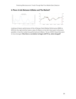 Predicting Macroeconomic Trends Through Real-Time Mobile Data Collection
	
   19	
  
Is There A Link Between Inflation and The Market?
Looking at historic performance of the of Kenyan Stock Market Performance (2005 to
2014) on the right and the historic rates of inflation on the left, there seem to be some
parallels in how the market has performed and inflation. Yet as of 2012 these links seem
to have diverged. Was there a correlation to begin with? If so, what changed?
 