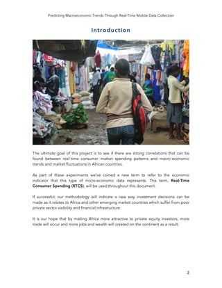 Predicting Macroeconomic Trends Through Real-Time Mobile Data Collection
	
   2	
  
Introduction
The ultimate goal of this project is to see if there are strong correlations that can be
found between real-time consumer market spending patterns and macro-economic
trends and market fluctuations in African countries.
As part of these experiments we’ve coined a new term to refer to the economic
indicator that this type of micro-economic data represents. This term, Real-Time
Consumer Spending (RTCS), will be used throughout this document.
If successful, our methodology will indicate a new way investment decisions can be
made as it relates to Africa and other emerging market countries which suffer from poor
private sector visibility and financial infrastructure.
It is our hope that by making Africa more attractive to private equity investors, more
trade will occur and more jobs and wealth will created on the continent as a result.
 
