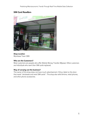 Predicting Macroeconomic Trends Through Real-Time Mobile Data Collection
	
   5	
  
SIM Card Resellers
Shop Location
Mombasa Town CBD
Who are the Customers?
Most customers are people who offer Mobile Money Transfer (Mpesa). Other customers
are Individuals who want their SIM cards replaced.
Way of carrying out the business?
The owner of this shop does not have much advertisement. Only a label on the door
that reads “wholesale and retail SIM cards”. This shop also sells Airtime, retail phones,
and other phone accessories.
 