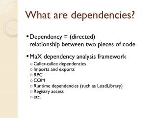 What are dependencies?
 Dependency   = (directed)
 relationship between two pieces of code
 MaX dependency analysis framework
  ◦ Caller-callee dependencies
  ◦ Imports and exports
  ◦ RPC
  ◦ COM
  ◦ Runtime dependencies (such as LoadLibrary)
  ◦ Registry access
  ◦ etc.