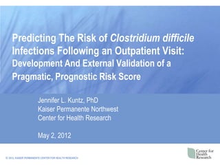 Predicting The Risk of Clostridium difficile
    Infections Following an Outpatient Visit:
    Development And External Validation of a
    Pragmatic, Prognostic Risk Score

                       Jennifer L. Kuntz, PhD
                       Kaiser Permanente Northwest
                       Center for Health Research

                       May 2, 2012

© 2012, KAISER PERMANENTE CENTER FOR HEALTH RESEARCH
 