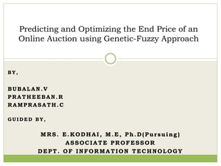 B Y ,
BUBALAN.V
PRATHEEBAN.R
RAMPRASATH.C
G U I D E D B Y ,
MRS. E.KODHAI, M.E, Ph.D(Pursuing)
ASSOCIATE PROFESSOR
DEPT. OF INFORMATION TECHNOLOGY
Predicting and Optimizing the End Price of an
Online Auction using Genetic-Fuzzy Approach
 
