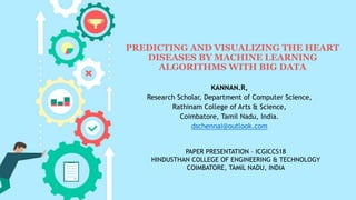 PREDICTING AND VISUALIZING THE HEART
DISEASES BY MACHINE LEARNING
ALGORITHMS WITH BIG DATA
KANNAN.R,
Research Scholar, Department of Computer Science,
Rathinam College of Arts & Science,
Coimbatore, Tamil Nadu, India.
dschennai@outlook.com
PAPER PRESENTATION – ICGICCS18
HINDUSTHAN COLLEGE OF ENGINEERING & TECHNOLOGY
COIMBATORE, TAMIL NADU, INDIA
 