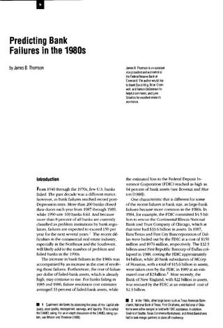 Predicting Bank
Failures in the 1980s
by James B.Thomson James B.Thomson isanassistant
vice president and economistat
the Federal Reserve Bankof
Cleveland. The author would like
to thank David Altig, Brian Crom-
well, andRamon DeGennarofor
helpful comments, andLynn
Seballos forexcellent research
assistance.
Introduction
From 1940 through the 1970s, few U.S. banks
failed. The past decade was a different matter,
however, as bank failures reached record post-
Depression rates. More than 200 banks closed
their doors each year from 1987 through 1989,
while 1990 saw 169 banks fold. And because
more than 8 percent of all banks are currently
classified as problem institutions by bank regu-
lators, failures are expected to exceed 150 per
year for the next several years.1
The recent dif-
ficulties in the commercial real estate industry,
especially in the Northeast and the Southwest,
will likely add to the number of problem and
failed banks in the 1990s.
The increase in bank failures in the 1980s was
accompanied by an increase in the cost of resolv-
ing those failures. Furthermore, the cost of failure
per dollar of failed-bank assets, which is already
high, may continue to rise. For banks failing in
1985 and 1986, failure resolution cost estimates
averaged 33 percent of failed-bank assets, while
the estimated loss to the Federal Deposit In-
surance Corporation (FDIC) reached as high as
64 percent of bank assets (see Bovenzi and Mur-
ton [1988]).
One characteristic that is different for some
of the recent failures is bank size, as large-bank
failures became more common in the 1980s. In
1984, for example, the FDIC committed $4.5 bil-
lion to rescue the Continental Illinois National
Bank and Trust Company of Chicago, which at
that time had $33-6 billion in assets. In 1987,
BancTexas and First City Bancorporation of Dal-
las were bailed out by the FDIC at a cost of $150
million and $970 million, respectively. The $32.5
billion-asset First Republic Bancorp of Dallas col-
lapsed in 1988, costing the FDIC approximately
$4 billion, while 20 bank subsidiaries of MCorp
of Houston, with a total of $15.6 billion in assets,
were taken over by the FDIC in 1989 at an esti-
mated cost of $2 billion.2
Most recently, the
Bank of New England, with $22 billion in assets,
was rescued by the FDIC at an estimated cost of
$2.3 billion.
• 1 Examiners rate banks byassessing five areas of risk: capitalade-
quacy, asset quality, management, earnings, andliquidity. This iscalled
the CAMEL rating. Foran in-depth discussion oftheCAMEL rating sys-
tem, see Whalen and Thomson (1988).
• 2 Inthe1980s, other large banks such asTexas American Bank-
shares, National Bank ofTexas, First Oklahoma, and National ofOkla-
homa were either merged orsold with FDIC assistance. Inaddition,
Seafirst of Seattle, Texas Commerce Bankshares, and Allied Bankshares
had toseek merger partners tostave off insolvency.
 