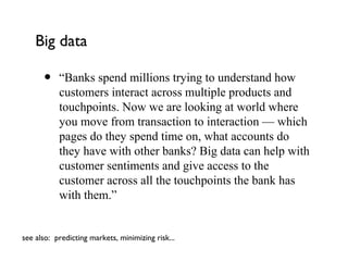 Big data

      •    “Banks spend millions trying to understand how
           customers interact across multiple products and
           touchpoints. Now we are looking at world where
           you move from transaction to interaction — which
           pages do they spend time on, what accounts do
           they have with other banks? Big data can help with
           customer sentiments and give access to the
           customer across all the touchpoints the bank has
           with them.”


see also: predicting markets, minimizing risk...
 