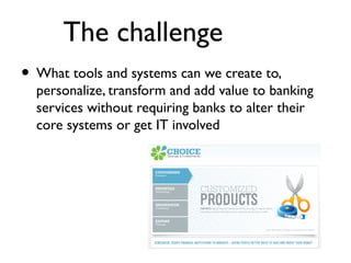 The challenge
• What tools and systems can we create to,
  personalize, transform and add value to banking
  services without requiring banks to alter their
  core systems or get IT involved
 
