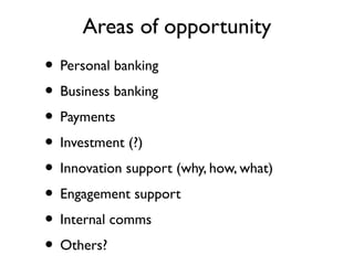 Areas of opportunity
• Personal banking
• Business banking
• Payments
• Investment (?)
• Innovation support (why, how, what)
• Engagement support
• Internal comms
• Others?
 
