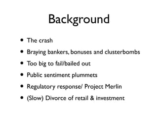 Background
• The crash
• Braying bankers, bonuses and clusterbombs
• Too big to fail/bailed out
• Public sentiment plummets
• Regulatory response/ Project Merlin
• (Slow) Divorce of retail & investment
 