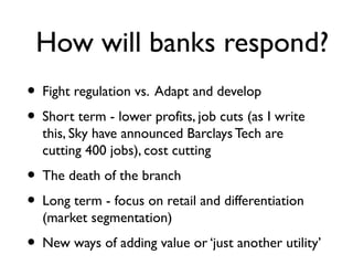 How will banks respond?
• Fight regulation vs. Adapt and develop
• Short term - lower profits, job cuts (as I write
  this, Sky have announced Barclays Tech are
  cutting 400 jobs), cost cutting
• The death of the branch
• Long term - focus on retail and differentiation
  (market segmentation)
• New ways of adding value or ‘just another utility’
 