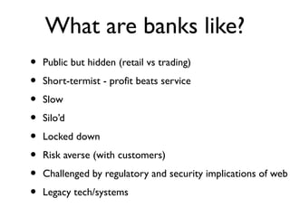 What are banks like?
•   Public but hidden (retail vs trading)
•   Short-termist - profit beats service
•   Slow
•   Silo’d
•   Locked down
•   Risk averse (with customers)
•   Challenged by regulatory and security implications of web
•   Legacy tech/systems
 