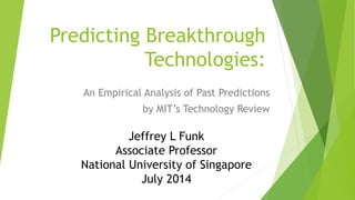 Predicting Breakthrough
Technologies:
An Empirical Analysis of Past Predictions
by MIT’s Technology Review
Jeffrey L Funk
Associate Professor
National University of Singapore
July 2014
 