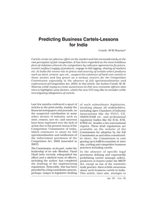 A-224                        Competition Law Reports                         [Vol. 1




        Predicting Business Cartels-Lessons
                      for India
                                                            Comdt. M M Sharma*


Cartels create an adverse effect on the market and hits inconsiderately at the
root perception of fair competition. It has been regarded as the most insidious
form of violation wherein the competitors by collusive agreements fix prices,
restrict outflow/supply of products, engage in bid rigging, sharing of markets
etc. In India the recent rise in prices and scarcity of certain select products
such as steel, cement, tyre etc., suspect the existence of hard-core cartels in
these sectors and has grown as a serious concern for the Competition
Commission especially in the absence of full operationalisation and
enforcement of Competition Act, 2002. In this article, the Author Comdt. M. M.
Sharma while trying to create awareness on this new economic offence also
tries to highlights some factors, which the new CCI may like to consider while
investigating allegations of cartels.



Last few months evidenced a spurt of       of such subordinate legislation,
articles in the print media, mainly the    involving almost all stakeholders,
financial newspapers and journals, on      including Apex Chambers of Industry
the suspected cartelisation in some        Associations like the FICCI, CII,
select sectors of industry such as         ASSOCHAM etc. and professional
steel, cement, tyre etc. and concerns      regulatory bodies like the ICAI, ICSI,
have been expressed over the lack of       ICWAI etc. besides a few international
action due to the present status of the    experts. These draft regulations are
Competition Commission of India,           available on the website of the
which continues to await its full          Commission for adoption by the full
operationalisation and notification of     Commission as and when constituted.
the enforcement provisions of the          In short, the Commission is now
Competition Act, 2002 (amended in          gearing up to fulfil its mandate of, inter
2007).                                     alia, curbing anti competitive business
The Commission, on its part, under the     practices including cartels.
leadership of its sole Member, Vinod       In the absence of specific legal
Dhall (who recently relinquished his       provisions defining and expressedly
office) and a skeletal team of officers,   prohibiting cartels amongst sellers,
including the author, has completed        producers or buyers under the MRTP
the drafting of the implementing           Act, except as one of the restrictive
regulations. Noticeably, this has been     trade practice, there is little awareness
preceded by a long consultative process,   about such business cartels in India.
perhaps, unique in legislative drafting    This article, inter-alia, attempts to
                                                                   Apr. 08 - Jun. 08
 