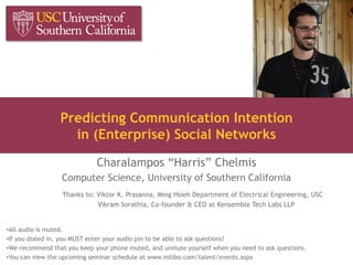 Predicting Communication Intention
in (Enterprise) Social Networks
Charalampos “Harris” Chelmis
Computer Science, University of Southern California
Thanks to: Viktor K. Prasanna, Ming Hsieh Department of Electrical Engineering, USC
Vikram Sorathia, Co-founder & CEO at Kensemble Tech Labs LLP
•All audio is muted.
•If you dialed in, you MUST enter your audio pin to be able to ask questions!
•We recommend that you keep your phone muted, and unmute yourself when you need to ask questions.
•You can view the upcoming seminar schedule at www.milibo.com/talent/events.aspx
 