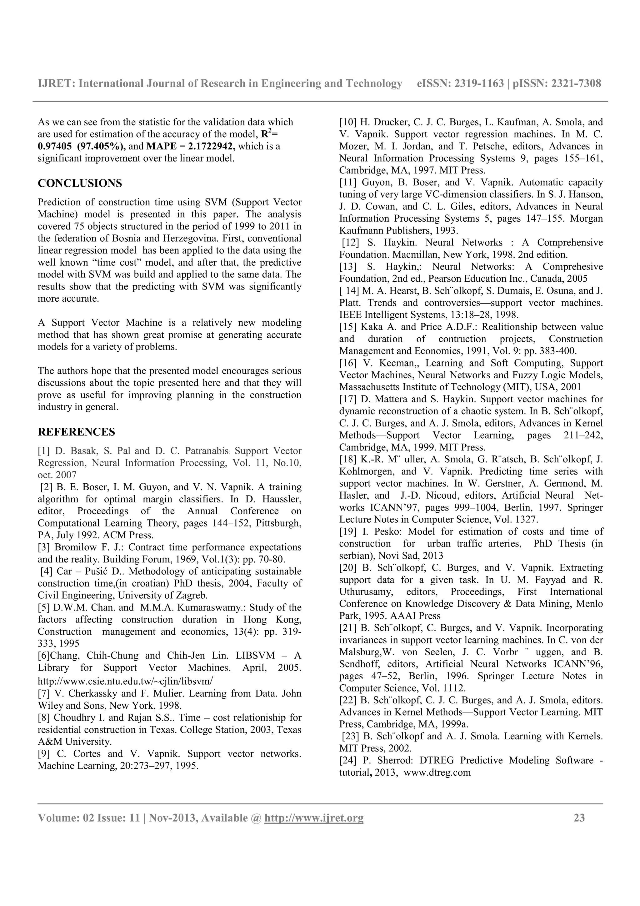 IJRET: International Journal of Research in Engineering and Technology eISSN: 2319-1163 | pISSN: 2321-7308
__________________________________________________________________________________________
Volume: 02 Issue: 11 | Nov-2013, Available @ http://www.ijret.org 23
As we can see from the statistic for the validation data which
are used for estimation of the accuracy of the model, R2
=
0.97405 (97.405%), and MAPE = 2.1722942, which is a
significant improvement over the linear model.
CONCLUSIONS
Prediction of construction time using SVM (Support Vector
Machine) model is presented in this paper. The analysis
covered 75 objects structured in the period of 1999 to 2011 in
the federation of Bosnia and Herzegovina. First, conventional
linear regression model has been applied to the data using the
well known “time cost” model, and after that, the predictive
model with SVM was build and applied to the same data. The
results show that the predicting with SVM was significantly
more accurate.
A Support Vector Machine is a relatively new modeling
method that has shown great promise at generating accurate
models for a variety of problems.
The authors hope that the presented model encourages serious
discussions about the topic presented here and that they will
prove as useful for improving planning in the construction
industry in general.
REFERENCES
[1] D. Basak, S. Pal and D. C. Patranabis: Support Vector
Regression, Neural Information Processing, Vol. 11, No.10,
oct. 2007
[2] B. E. Boser, I. M. Guyon, and V. N. Vapnik. A training
algorithm for optimal margin classifiers. In D. Haussler,
editor, Proceedings of the Annual Conference on
Computational Learning Theory, pages 144–152, Pittsburgh,
PA, July 1992. ACM Press.
[3] Bromilow F. J.: Contract time performance expectations
and the reality. Building Forum, 1969, Vol.1(3): pp. 70-80.
[4] Car – Pušić D.. Methodology of anticipating sustainable
construction time,(in croatian) PhD thesis, 2004, Faculty of
Civil Engineering, University of Zagreb.
[5] D.W.M. Chan. and M.M.A. Kumaraswamy.: Study of the
factors affecting construction duration in Hong Kong,
Construction management and economics, 13(4): pp. 319-
333, 1995
[6]Chang, Chih-Chung and Chih-Jen Lin. LIBSVM – A
Library for Support Vector Machines. April, 2005.
http://www.csie.ntu.edu.tw/~cjlin/libsvm/
[7] V. Cherkassky and F. Mulier. Learning from Data. John
Wiley and Sons, New York, 1998.
[8] Choudhry I. and Rajan S.S.. Time – cost relationiship for
residential construction in Texas. College Station, 2003, Texas
A&M University.
[9] C. Cortes and V. Vapnik. Support vector networks.
Machine Learning, 20:273–297, 1995.
[10] H. Drucker, C. J. C. Burges, L. Kaufman, A. Smola, and
V. Vapnik. Support vector regression machines. In M. C.
Mozer, M. I. Jordan, and T. Petsche, editors, Advances in
Neural Information Processing Systems 9, pages 155–161,
Cambridge, MA, 1997. MIT Press.
[11] Guyon, B. Boser, and V. Vapnik. Automatic capacity
tuning of very large VC-dimension classifiers. In S. J. Hanson,
J. D. Cowan, and C. L. Giles, editors, Advances in Neural
Information Processing Systems 5, pages 147–155. Morgan
Kaufmann Publishers, 1993.
[12] S. Haykin. Neural Networks : A Comprehensive
Foundation. Macmillan, New York, 1998. 2nd edition.
[13] S. Haykin,: Neural Networks: A Comprehesive
Foundation, 2nd ed., Pearson Education Inc., Canada, 2005
[ 14] M. A. Hearst, B. Sch¨olkopf, S. Dumais, E. Osuna, and J.
Platt. Trends and controversies—support vector machines.
IEEE Intelligent Systems, 13:18–28, 1998.
[15] Kaka A. and Price A.D.F.: Realitionship between value
and duration of contruction projects, Construction
Management and Economics, 1991, Vol. 9: pp. 383-400.
[16] V. Kecman,, Learning and Soft Computing, Support
Vector Machines, Neural Networks and Fuzzy Logic Models,
Massachusetts Institute of Technology (MIT), USA, 2001
[17] D. Mattera and S. Haykin. Support vector machines for
dynamic reconstruction of a chaotic system. In B. Sch¨olkopf,
C. J. C. Burges, and A. J. Smola, editors, Advances in Kernel
Methods—Support Vector Learning, pages 211–242,
Cambridge, MA, 1999. MIT Press.
[18] K.-R. M¨ uller, A. Smola, G. R¨atsch, B. Sch¨olkopf, J.
Kohlmorgen, and V. Vapnik. Predicting time series with
support vector machines. In W. Gerstner, A. Germond, M.
Hasler, and J.-D. Nicoud, editors, Artificial Neural Net-
works ICANN’97, pages 999–1004, Berlin, 1997. Springer
Lecture Notes in Computer Science, Vol. 1327.
[19] I. Pesko: Model for estimation of costs and time of
construction for urban traffic arteries, PhD Thesis (in
serbian), Novi Sad, 2013
[20] B. Sch¨olkopf, C. Burges, and V. Vapnik. Extracting
support data for a given task. In U. M. Fayyad and R.
Uthurusamy, editors, Proceedings, First International
Conference on Knowledge Discovery & Data Mining, Menlo
Park, 1995. AAAI Press
[21] B. Sch¨olkopf, C. Burges, and V. Vapnik. Incorporating
invariances in support vector learning machines. In C. von der
Malsburg,W. von Seelen, J. C. Vorbr ¨ uggen, and B.
Sendhoff, editors, Artificial Neural Networks ICANN’96,
pages 47–52, Berlin, 1996. Springer Lecture Notes in
Computer Science, Vol. 1112.
[22] B. Sch¨olkopf, C. J. C. Burges, and A. J. Smola, editors.
Advances in Kernel Methods—Support Vector Learning. MIT
Press, Cambridge, MA, 1999a.
[23] B. Sch¨olkopf and A. J. Smola. Learning with Kernels.
MIT Press, 2002.
[24] P. Sherrod: DTREG Predictive Modeling Software -
tutorial, 2013, www.dtreg.com
 