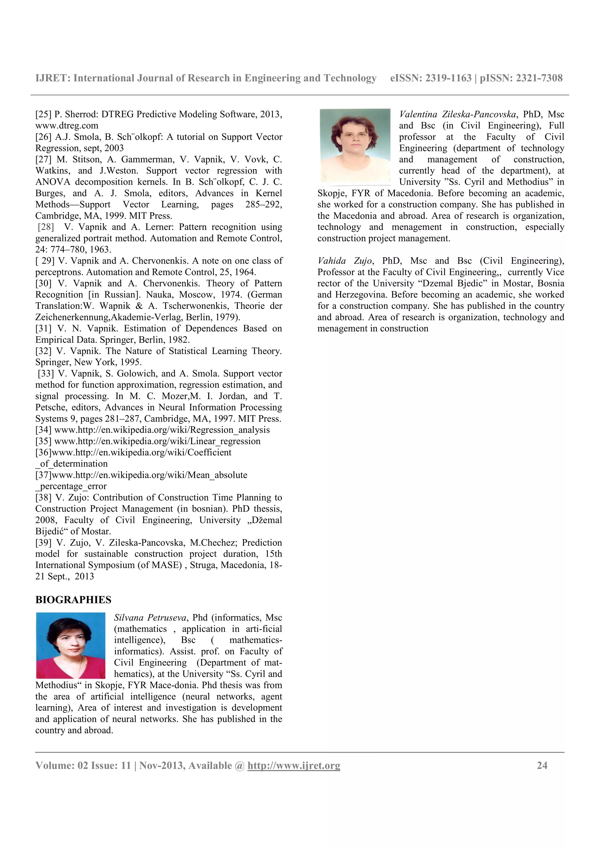 IJRET: International Journal of Research in Engineering and Technology eISSN: 2319-1163 | pISSN: 2321-7308
__________________________________________________________________________________________
Volume: 02 Issue: 11 | Nov-2013, Available @ http://www.ijret.org 24
[25] P. Sherrod: DTREG Predictive Modeling Software, 2013,
www.dtreg.com
[26] A.J. Smola, B. Sch¨olkopf: A tutorial on Support Vector
Regression, sept, 2003
[27] M. Stitson, A. Gammerman, V. Vapnik, V. Vovk, C.
Watkins, and J.Weston. Support vector regression with
ANOVA decomposition kernels. In B. Sch¨olkopf, C. J. C.
Burges, and A. J. Smola, editors, Advances in Kernel
Methods—Support Vector Learning, pages 285–292,
Cambridge, MA, 1999. MIT Press.
[28] V. Vapnik and A. Lerner: Pattern recognition using
generalized portrait method. Automation and Remote Control,
24: 774–780, 1963.
[ 29] V. Vapnik and A. Chervonenkis. A note on one class of
perceptrons. Automation and Remote Control, 25, 1964.
[30] V. Vapnik and A. Chervonenkis. Theory of Pattern
Recognition [in Russian]. Nauka, Moscow, 1974. (German
Translation:W. Wapnik & A. Tscherwonenkis, Theorie der
Zeichenerkennung,Akademie-Verlag, Berlin, 1979).
[31] V. N. Vapnik. Estimation of Dependences Based on
Empirical Data. Springer, Berlin, 1982.
[32] V. Vapnik. The Nature of Statistical Learning Theory.
Springer, New York, 1995.
[33] V. Vapnik, S. Golowich, and A. Smola. Support vector
method for function approximation, regression estimation, and
signal processing. In M. C. Mozer,M. I. Jordan, and T.
Petsche, editors, Advances in Neural Information Processing
Systems 9, pages 281–287, Cambridge, MA, 1997. MIT Press.
[34] www.http://en.wikipedia.org/wiki/Regression_analysis
[35] www.http://en.wikipedia.org/wiki/Linear_regression
[36]www.http://en.wikipedia.org/wiki/Coefficient
_of_determination
[37]www.http://en.wikipedia.org/wiki/Mean_absolute
_percentage_error
[38] V. Zujo: Contribution of Construction Time Planning to
Construction Project Management (in bosnian). PhD thessis,
2008, Faculty of Civil Engineering, University „Džemal
Bijedić“ of Mostar.
[39] V. Zujo, V. Zileska-Pancovska, M.Chechez; Prediction
model for sustainable construction project duration, 15th
International Symposium (of MASE) , Struga, Macedonia, 18-
21 Sept., 2013
BIOGRAPHIES
Silvana Petruseva, Phd (informatics, Msc
(mathematics , application in arti-ficial
intelligence), Bsc ( mathematics-
informatics). Assist. prof. on Faculty of
Civil Engineering (Department of mat-
hematics), at the University “Ss. Cyril and
Methodius“ in Skopje, FYR Mace-donia. Phd thesis was from
the area of artificial intelligence (neural networks, agent
learning), Area of interest and investigation is development
and application of neural networks. She has published in the
country and abroad.
Valentina Zileska-Pancovska, PhD, Msc
and Bsc (in Civil Engineering), Full
professor at the Faculty of Civil
Engineering (department of technology
and management of construction,
currently head of the department), at
University ”Ss. Cyril and Methodius” in
Skopje, FYR of Macedonia. Before becoming an academic,
she worked for a construction company. She has published in
the Macedonia and abroad. Area of research is organization,
technology and menagement in construction, especially
construction project management.
Vahida Zujo, PhD, Msc and Bsc (Civil Engineering),
Professor at the Faculty of Civil Engineering,, currently Vice
rector of the University “Dzemal Bjedic” in Mostar, Bosnia
and Herzegovina. Before becoming an academic, she worked
for a construction company. She has published in the country
and abroad. Area of research is organization, technology and
menagement in construction
 