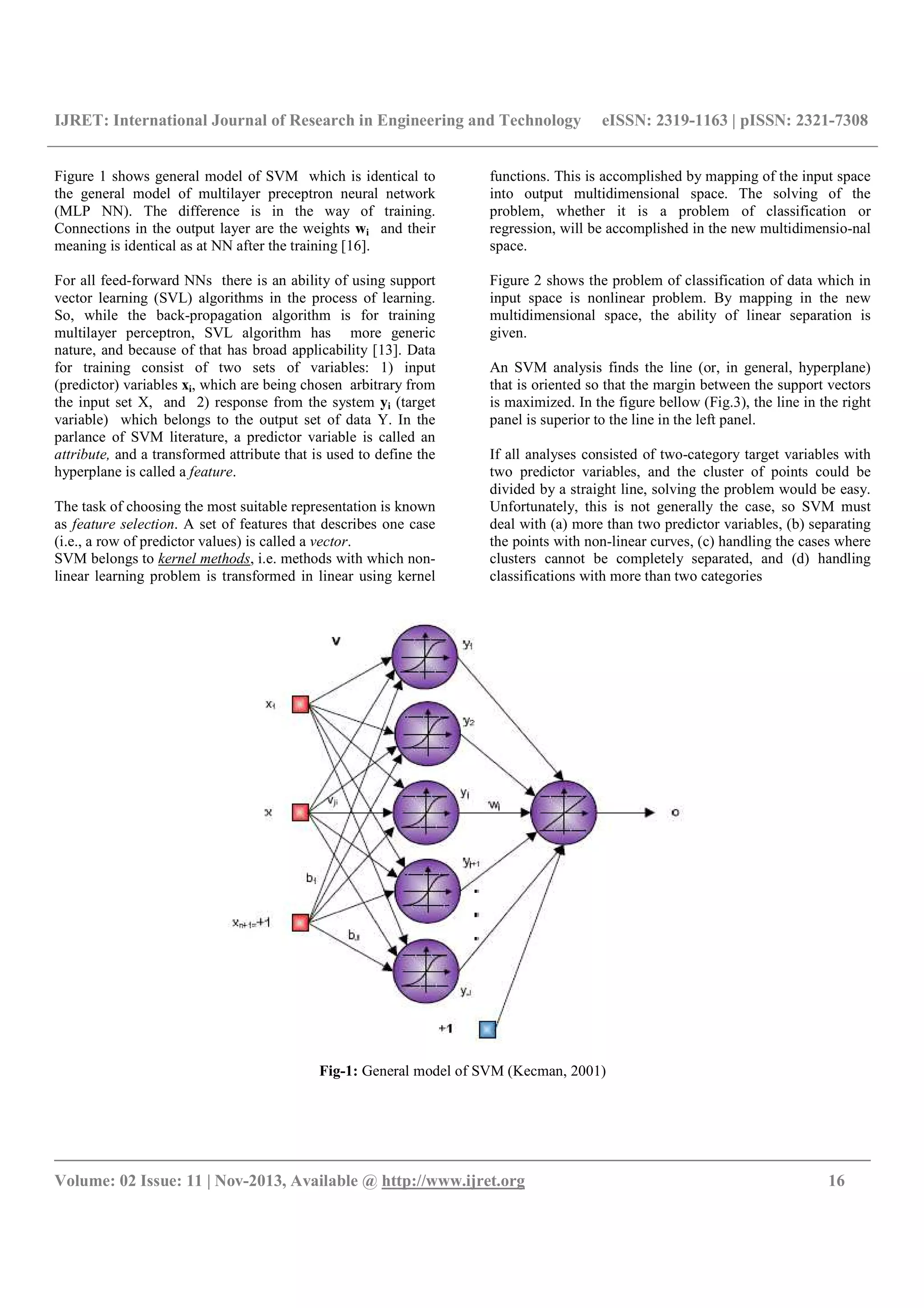 IJRET: International Journal of Research in Engineering and Technology eISSN: 2319-1163 | pISSN: 2321-7308
__________________________________________________________________________________________
Volume: 02 Issue: 11 | Nov-2013, Available @ http://www.ijret.org 16
Figure 1 shows general model of SVM which is identical to
the general model of multilayer preceptron neural network
(MLP NN). The difference is in the way of training.
Connections in the output layer are the weights wi and their
meaning is identical as at NN after the training [16].
For all feed-forward NNs there is an ability of using support
vector learning (SVL) algorithms in the process of learning.
So, while the back-propagation algorithm is for training
multilayer perceptron, SVL algorithm has more generic
nature, and because of that has broad applicability [13]. Data
for training consist of two sets of variables: 1) input
(predictor) variables xi, which are being chosen arbitrary from
the input set X, and 2) response from the system yi (target
variable) which belongs to the output set of data Y. In the
parlance of SVM literature, a predictor variable is called an
attribute, and a transformed attribute that is used to define the
hyperplane is called a feature.
The task of choosing the most suitable representation is known
as feature selection. A set of features that describes one case
(i.e., a row of predictor values) is called a vector.
SVM belongs to kernel methods, i.e. methods with which non-
linear learning problem is transformed in linear using kernel
functions. This is accomplished by mapping of the input space
into output multidimensional space. The solving of the
problem, whether it is a problem of classification or
regression, will be accomplished in the new multidimensio-nal
space.
Figure 2 shows the problem of classification of data which in
input space is nonlinear problem. By mapping in the new
multidimensional space, the ability of linear separation is
given.
An SVM analysis finds the line (or, in general, hyperplane)
that is oriented so that the margin between the support vectors
is maximized. In the figure bellow (Fig.3), the line in the right
panel is superior to the line in the left panel.
If all analyses consisted of two-category target variables with
two predictor variables, and the cluster of points could be
divided by a straight line, solving the problem would be easy.
Unfortunately, this is not generally the case, so SVM must
deal with (a) more than two predictor variables, (b) separating
the points with non-linear curves, (c) handling the cases where
clusters cannot be completely separated, and (d) handling
classifications with more than two categories
Fig-1: General model of SVM (Kecman, 2001)
 