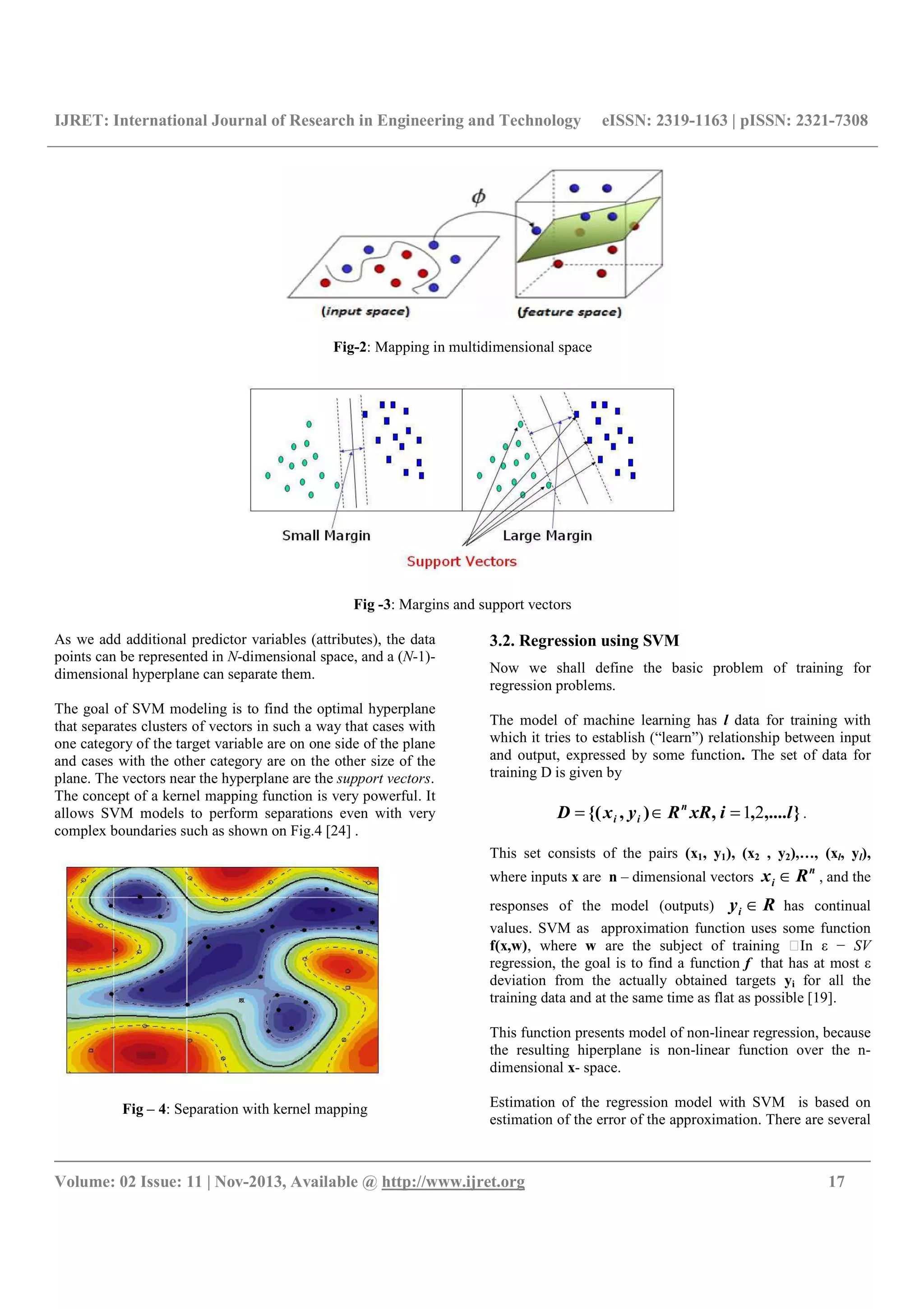 IJRET: International Journal of Research in Engineering and Technology eISSN: 2319-1163 | pISSN: 2321-7308
__________________________________________________________________________________________
Volume: 02 Issue: 11 | Nov-2013, Available @ http://www.ijret.org 17
Fig-2: Mapping in multidimensional space
Fig -3: Margins and support vectors
As we add additional predictor variables (attributes), the data
points can be represented in N-dimensional space, and a (N-1)-
dimensional hyperplane can separate them.
The goal of SVM modeling is to find the optimal hyperplane
that separates clusters of vectors in such a way that cases with
one category of the target variable are on one side of the plane
and cases with the other category are on the other size of the
plane. The vectors near the hyperplane are the support vectors.
The concept of a kernel mapping function is very powerful. It
allows SVM models to perform separations even with very
complex boundaries such as shown on Fig.4 [24] .
Fig – 4: Separation with kernel mapping
3.2. Regression using SVM
Now we shall define the basic problem of training for
regression problems.
The model of machine learning has l data for training with
which it tries to establish (“learn”) relationship between input
and output, expressed by some function. The set of data for
training D is given by
},....,,),{( lixRRyxD n
ii 21=∈= .
This set consists of the pairs (x1, y1), (x2 , y2),…, (xl, yl),
where inputs x are n – dimensional vectors
n
i Rx ∈ , and the
responses of the model (outputs) Ryi ∈ has continual
values. SVM as approximation function uses some function
f(x,w), where w are the subject of training In ε − SV
regression, the goal is to find a function f that has at most ε
deviation from the actually obtained targets yi for all the
training data and at the same time as flat as possible [19].
This function presents model of non-linear regression, because
the resulting hiperplane is non-linear function over the n-
dimensional x- space.
Estimation of the regression model with SVM is based on
estimation of the error of the approximation. There are several
 