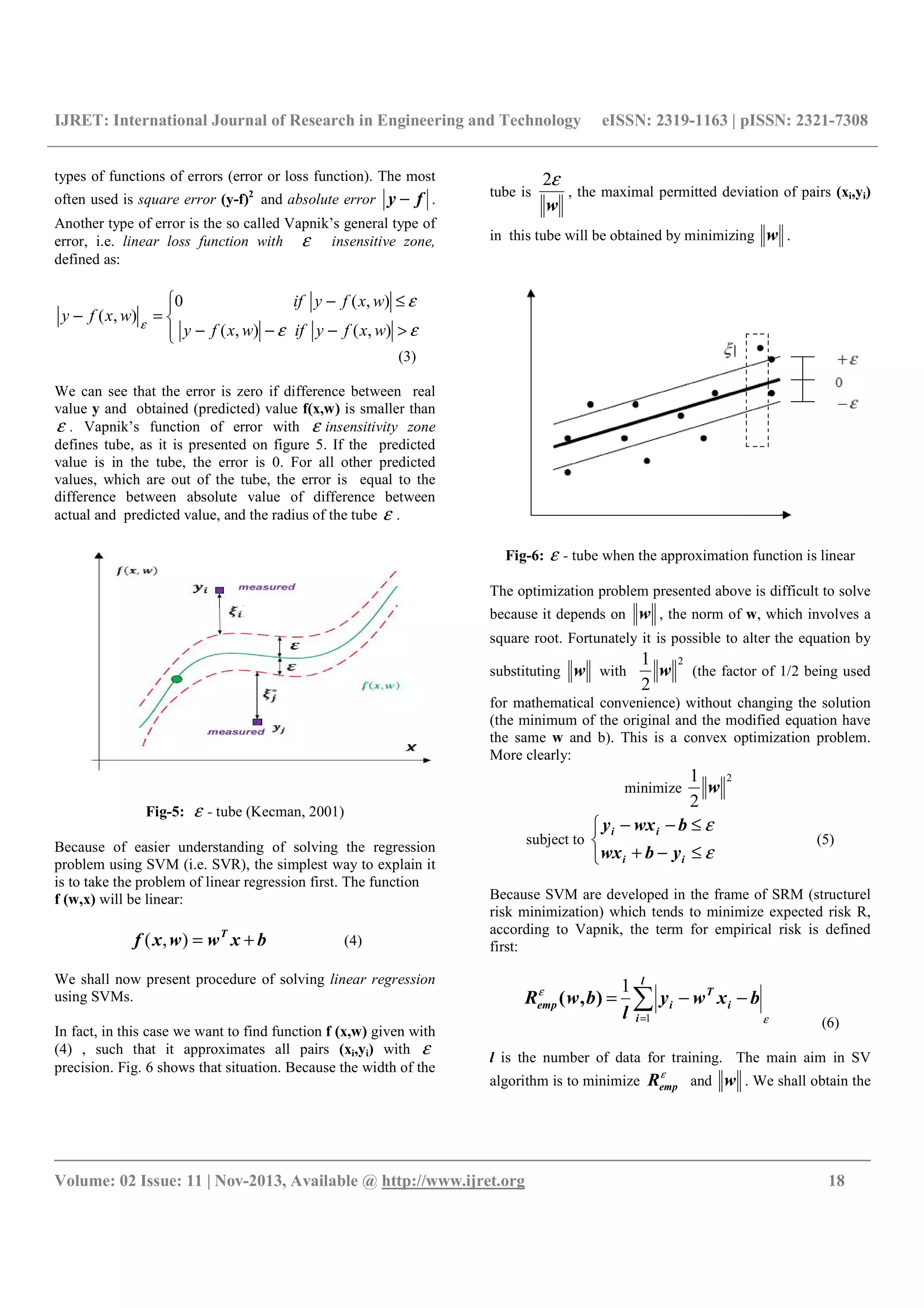 IJRET: International Journal of Research in Engineering and Technology eISSN: 2319-1163 | pISSN: 2321-7308
__________________________________________________________________________________________
Volume: 02 Issue: 11 | Nov-2013, Available @ http://www.ijret.org 18
types of functions of errors (error or loss function). The most
often used is square error (y-f)2
and absolute error fy − .
Another type of error is the so called Vapnik’s general type of
error, i.e. linear loss function with ε insensitive zone,
defined as:




>−−−
≤−
=−
εε
ε
ε
),(),(
),(0
),(
wxfyifwxfy
wxfyif
wxfy
(3)
We can see that the error is zero if difference between real
value y and obtained (predicted) value f(x,w) is smaller than
ε . Vapnik’s function of error with ε insensitivity zone
defines tube, as it is presented on figure 5. If the predicted
value is in the tube, the error is 0. For all other predicted
values, which are out of the tube, the error is equal to the
difference between absolute value of difference between
actual and predicted value, and the radius of the tube ε .
Fig-5: ε - tube (Kecman, 2001)
Because of easier understanding of solving the regression
problem using SVM (i.e. SVR), the simplest way to explain it
is to take the problem of linear regression first. The function
f (w,x) will be linear:
bxwwxf T
+=),( (4)
We shall now present procedure of solving linear regression
using SVMs.
In fact, in this case we want to find function f (x,w) given with
(4) , such that it approximates all pairs (xi,yi) with ε
precision. Fig. 6 shows that situation. Because the width of the
tube is
w
ε2
, the maximal permitted deviation of pairs (xi,yi)
in this tube will be obtained by minimizing w .
Fig-6: ε - tube when the approximation function is linear
The optimization problem presented above is difficult to solve
because it depends on w , the norm of w, which involves a
square root. Fortunately it is possible to alter the equation by
substituting w with
2
2
1
w (the factor of 1/2 being used
for mathematical convenience) without changing the solution
(the minimum of the original and the modified equation have
the same w and b). This is a convex optimization problem.
More clearly:
minimize
2
2
1
w
subject to



≤−+
≤−−
ε
ε
ii
ii
ybwx
bwxy
(5)
Because SVM are developed in the frame of SRM (structurel
risk minimization) which tends to minimize expected risk R,
according to Vapnik, the term for empirical risk is defined
first:
ε
ε
∑=
−−=
l
i
i
T
iemp bxwy
l
bwR
1
1
),(
(6)
l is the number of data for training. The main aim in SV
algorithm is to minimize
ε
empR and w . We shall obtain the
 