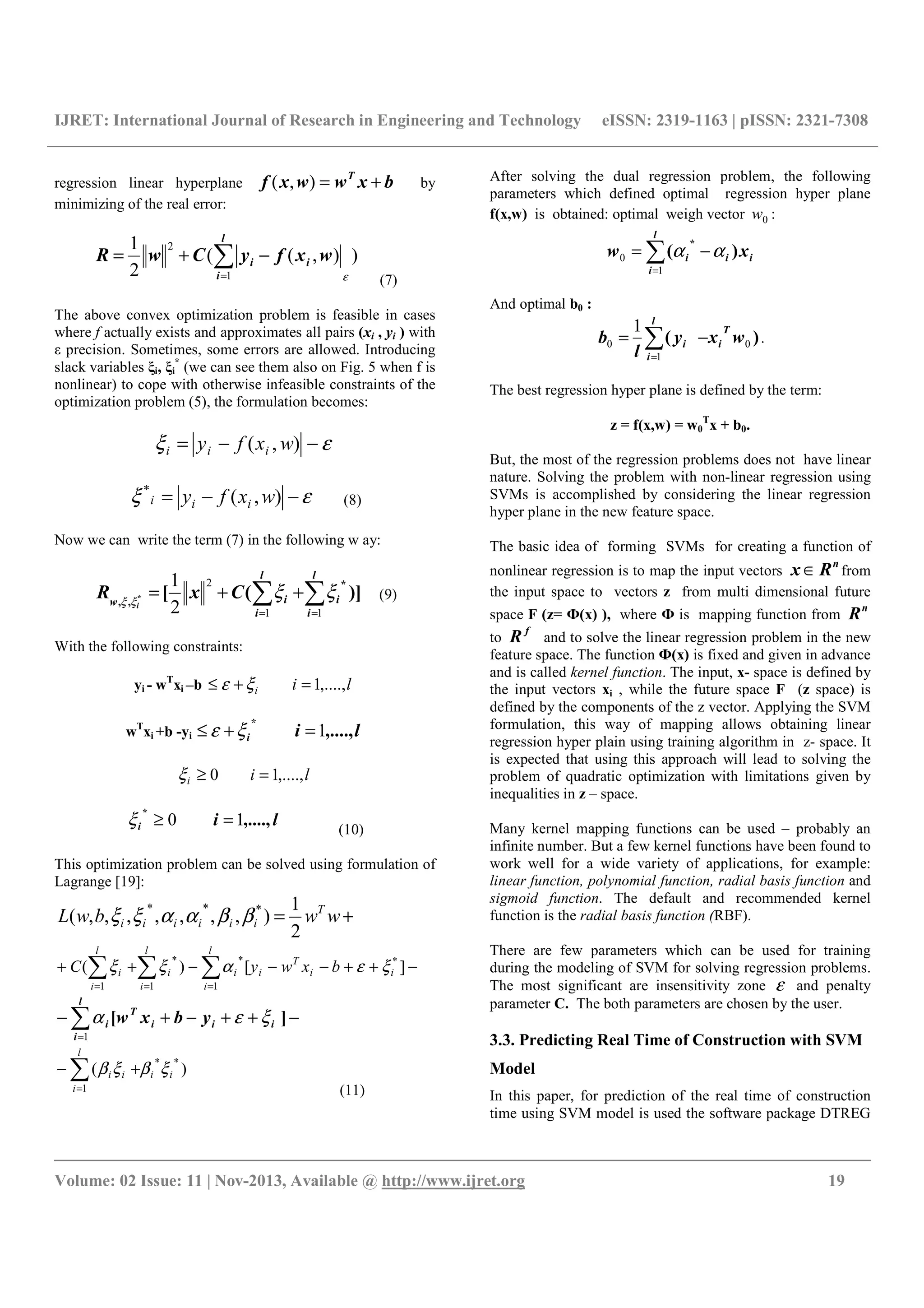 IJRET: International Journal of Research in Engineering and Technology eISSN: 2319-1163 | pISSN: 2321-7308
__________________________________________________________________________________________
Volume: 02 Issue: 11 | Nov-2013, Available @ http://www.ijret.org 19
regression linear hyperplane bxwwxf T
+=),( by
minimizing of the real error:
)),((
2
1
1
2
ε
∑=
−+=
l
i
ii wxfyCwR
(7)
The above convex optimization problem is feasible in cases
where f actually exists and approximates all pairs (xi , yi ) with
ε precision. Sometimes, some errors are allowed. Introducing
slack variables ξi, ξi
*
(we can see them also on Fig. 5 when f is
nonlinear) to cope with otherwise infeasible constraints of the
optimization problem (5), the formulation becomes:
εξ −−= ),( wxfy iii
εξ −−= ),(*
wxfy iii (8)
Now we can write the term (7) in the following w ay:
)]([
*
,, * ∑∑ ==
++=
l
i
i
l
i
iw
CxR
i
11
2
2
1
ξξξξ
(9)
With the following constraints:
yi - wT
xi –b lii ,....,1=+≤ ξε
wT
xi +b -yi lii ,....,
*
1=+≤ ξε
lii ,....,10 =≥ξ
lii ,....,
*
10 =≥ξ (10)
This optimization problem can be solved using formulation of
Lagrange [19]:
+= wwbwL T
iiiiii
2
1
),,,,,,,( ***
ββααξξ
−++−−−++ ∑∑∑ ===
][)( *
1
*
1
*
1
ii
T
i
l
i
i
l
i
i
l
i
i bxwyC ξεαξξ
−++−+− ∑=
][ iii
T
l
i
i ybxw ξεα
1
)(
**
1
ii
l
i
ii ξβξβ∑=
+−
(11)
After solving the dual regression problem, the following
parameters which defined optimal regression hyper plane
f(x,w) is obtained: optimal weigh vector 0w :
i
l
i
ii xw )(
*
∑=
−=
1
0 αα
And optimal b0 :
)( 0
1
0
1
wxy
l
b
T
i
l
i
i∑=
−= .
The best regression hyper plane is defined by the term:
z = f(x,w) = w0
T
x + b0.
But, the most of the regression problems does not have linear
nature. Solving the problem with non-linear regression using
SVMs is accomplished by considering the linear regression
hyper plane in the new feature space.
The basic idea of forming SVMs for creating a function of
nonlinear regression is to map the input vectors
n
Rx ∈ from
the input space to vectors z from multi dimensional future
space F (z= Ф(х) ), where Ф is mapping function from
n
R
to
f
R and to solve the linear regression problem in the new
feature space. The function Ф(х) is fixed and given in advance
and is called kernel function. The input, x- space is defined by
the input vectors xi , while the future space F (z space) is
defined by the components of the z vector. Applying the SVM
formulation, this way of mapping allows obtaining linear
regression hyper plain using training algorithm in z- space. It
is expected that using this approach will lead to solving the
problem of quadratic optimization with limitations given by
inequalities in z – space.
Many kernel mapping functions can be used – probably an
infinite number. But a few kernel functions have been found to
work well for a wide variety of applications, for example:
linear function, polynomial function, radial basis function and
sigmoid function. The default and recommended kernel
function is the radial basis function (RBF).
There are few parameters which can be used for training
during the modeling of SVM for solving regression problems.
The most significant are insensitivity zone ε and penalty
parameter C. The both parameters are chosen by the user.
3.3. Predicting Real Time of Construction with SVM
Model
In this paper, for prediction of the real time of construction
time using SVM model is used the software package DTREG
 