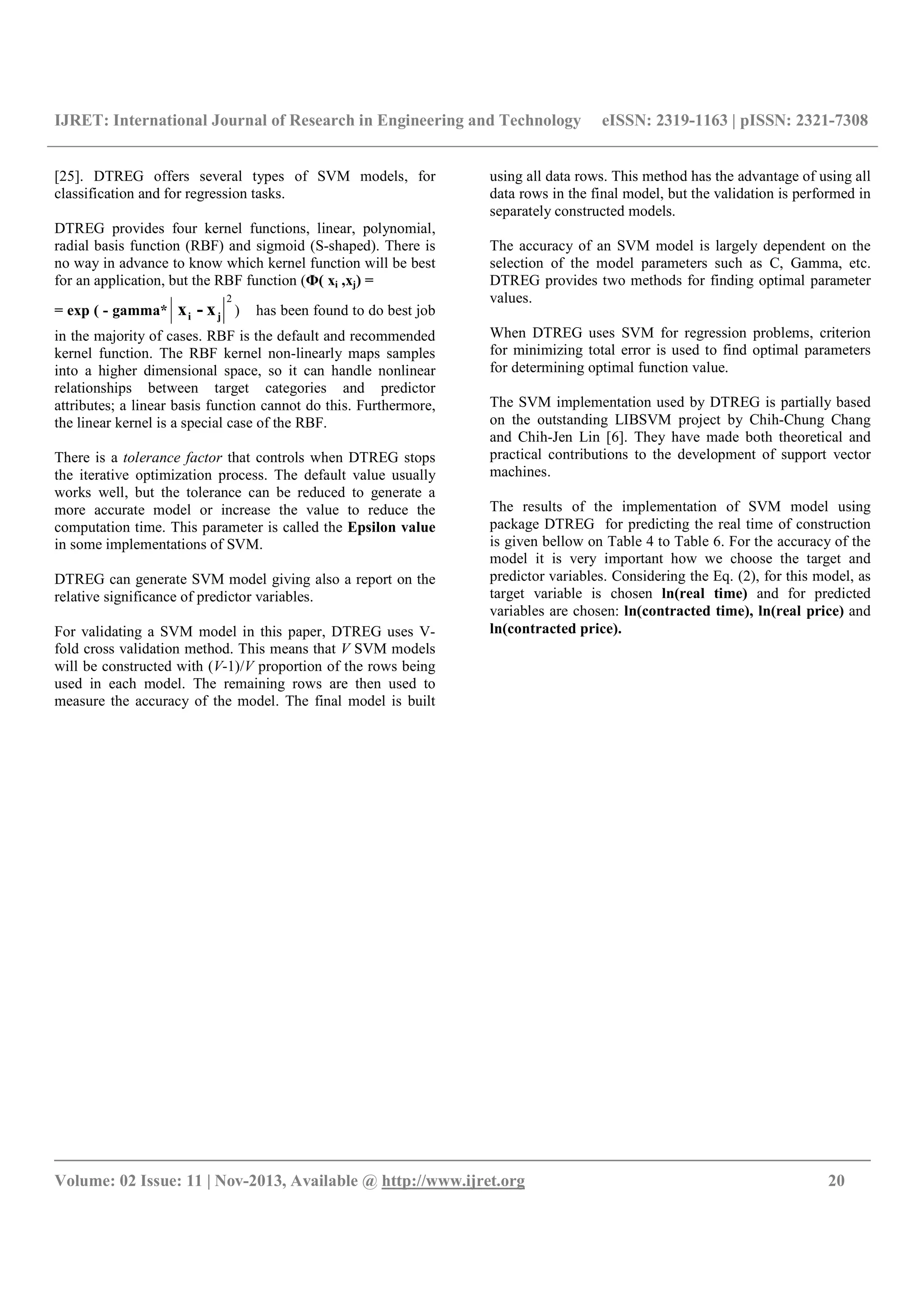 IJRET: International Journal of Research in Engineering and Technology eISSN: 2319-1163 | pISSN: 2321-7308
__________________________________________________________________________________________
Volume: 02 Issue: 11 | Nov-2013, Available @ http://www.ijret.org 20
[25]. DTREG offers several types of SVM models, for
classification and for regression tasks.
DTREG provides four kernel functions, linear, polynomial,
radial basis function (RBF) and sigmoid (S-shaped). There is
no way in advance to know which kernel function will be best
for an application, but the RBF function (Ф( xi ,xj) =
= exp ( - gamma*
2
ji x-x ) has been found to do best job
in the majority of cases. RBF is the default and recommended
kernel function. The RBF kernel non-linearly maps samples
into a higher dimensional space, so it can handle nonlinear
relationships between target categories and predictor
attributes; a linear basis function cannot do this. Furthermore,
the linear kernel is a special case of the RBF.
There is a tolerance factor that controls when DTREG stops
the iterative optimization process. The default value usually
works well, but the tolerance can be reduced to generate a
more accurate model or increase the value to reduce the
computation time. This parameter is called the Epsilon value
in some implementations of SVM.
DTREG can generate SVM model giving also a report on the
relative significance of predictor variables.
For validating a SVM model in this paper, DTREG uses V-
fold cross validation method. This means that V SVM models
will be constructed with (V-1)/V proportion of the rows being
used in each model. The remaining rows are then used to
measure the accuracy of the model. The final model is built
using all data rows. This method has the advantage of using all
data rows in the final model, but the validation is performed in
separately constructed models.
The accuracy of an SVM model is largely dependent on the
selection of the model parameters such as C, Gamma, etc.
DTREG provides two methods for finding optimal parameter
values.
When DTREG uses SVM for regression problems, criterion
for minimizing total error is used to find optimal parameters
for determining optimal function value.
The SVM implementation used by DTREG is partially based
on the outstanding LIBSVM project by Chih-Chung Chang
and Chih-Jen Lin [6]. They have made both theoretical and
practical contributions to the development of support vector
machines.
The results of the implementation of SVM model using
package DTREG for predicting the real time of construction
is given bellow on Table 4 to Table 6. For the accuracy of the
model it is very important how we choose the target and
predictor variables. Considering the Eq. (2), for this model, as
target variable is chosen ln(real time) and for predicted
variables are chosen: ln(contracted time), ln(real price) and
ln(contracted price).
 