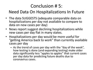 Conclusion # 5:
Need Data On Hospitalizations In Future
• The data SUGGESTS (adequate comparable data on
hospitalizations per day not available to compare to
data on new cases per day)
• News report suggest declining hospitalizations while
new cases per day flat in many states.
• Hospitalizations per day would be more useful for
“getting America back to work” than currently available
cases per day
– As the trend of cases per day with the “day of the week”,
how testing is done (and expanding testing) make older
data significantly less “apples to apples” that current cases
per day data for predicting future deaths due to
coronavirus cases.
 