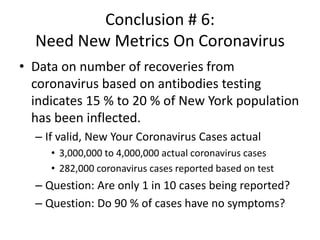 Conclusion # 6:
Need New Metrics On Coronavirus
• Data on number of recoveries from
coronavirus based on antibodies testing
indicates 15 % to 20 % of New York population
has been inflected.
– If valid, New Your Coronavirus Cases actual
• 3,000,000 to 4,000,000 actual coronavirus cases
• 282,000 coronavirus cases reported based on test
– Question: Are only 1 in 10 cases being reported?
– Question: Do 90 % of cases have no symptoms?
 
