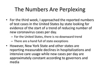 The Numbers Are Perplexing
• For the third week, I approached the reported numbers
of test cases in the United States by state looking for
evidence of the start of a trend of reducing number of
new coronavirus cases per day.
– For the United States, there is no downward trend
– There are a hand full of state exceptions
• However, New York State and other states are
reporting measurable declines in hospitalizations and
intensive care usage while new cases per day are
approximately constant according to governors and
media
 
