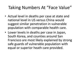 Taking Numbers At “Face Value”
• Actual level in deaths per case at state and
national level in US versus China would
suggest similar penetration in vulnerable
population with comparable health care.
• Lower levels in deaths per case in Japan,
South Korea, and counties around San
Francisco are most likely explained by strong
safe guards of vulnerable population with
equal or superior heath care provided.
 