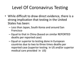 Level Of Coronavirus Testing
• While difficult to draw direct evidence, there is a
strong implication that testing in the United
States has been:
– Less than Japan, South Korea and around San
Francisco
– Equal to that in China (based on similar REPORTED
deaths per reported case)
– Equal or superior to testing done in European
countries due to two to three times deaths per
reported case (superior testing in US and/or superior
medical care provided in US)
 