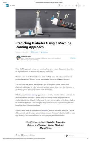 5/4/2020 Predicting Diabetes Using a Machine learning Approach | LinkedIn
https://www.linkedin.com/pulse/predicting-diabetes-using-machine-learning-approach-venkat-vajradhar/ 1/4
Predicting Diabetes Using a Machine
learning Approach
Published on May 4, 2020 Edit article | View stats
venkat vajradhar
Search Engine Optimization Analyst at USM Business Systems and creative work
of freelancing in digital marketing.
29 articles
Using the ML approach, we can now assess diabetes in the patient. Learn more about how
the algorithms used are dramatically changing health care.
Diabetes is one of the deadliest diseases in the world. It is not only a disease, but also a
creator of a variety of diseases such as heart attacks, blindness, and kidney diseases.
The usual detection process is that patients visit the diagnostic center, consult their
physician, and sit tight for a day or more to get their reports. Also, every time they want to
get their diagnosis report, they have to waste their money.
With the rise of machine learning approaches, we have the potential to find a solution to this
problem and have developed a system using data mining that has the potential to tell
whether a patient has diabetes. Furthermore, the preoperative tingling of the disease leads to
the treatment of patients. Data mining has the potential to extract large amounts of hidden
knowledge from diabetes-related data.
For that reason, it has an important role in diabetes research, now more than ever. The goal
of this research is to develop a system that can measure the patient’s diabetic risk level with
high accuracy. This research focuses on developing a system based on three
Classification methods: Decision Tree, Nav
Bayes, and Support Vector Machine
Algorithms.
Like Comment 1 ViewShare
Messaging
Search
 