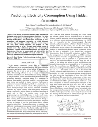 International Journal of Latest Technology in Engineering, Management & Applied Science (IJLTEMAS)
Volume VI, Issue IV, April 2017 | ISSN 2278-2540
www.ijltemas.in Page 170
Predicting Electricity Consumption Using Hidden
Parameters
Lata Chakor1
, Lata Musne2
, Priyanka Kumbhar3
, S. M. Shedole4
1,2,3
Department of Computer Engineering, SIT’S, Lonavala-410401, India
4
Assistant Professor, Department of Computer Engineering, SIT’S, Lonavala-410401, India
Abstract: -data mining technique to forecast power demand of a
biological region based on the metrological conditions. The value
forecast analytical data mining technique is implement with the
Hidden Marko Model. The morals of the factor such as heat,
clamminess and municipal celebration on which influence
operation depends and the everyday utilization morals compose
the data. Data mining operation are perform on this
chronological data to form a forecast model which is able of
predict every day utilization provide the meteorological
parameter. The steps of information detection of data process are
implemented. The data is preprocessed and fed to HMM for
guidance it. The educated HMM network is used to predict the
electricity demand for the given meteorological conditions.
Keywords: Data Mining, Predictive modeling, Artificial Neural
Networks, KDD, etc.
I. INTRODUCTION
ata mining (sometimes called data or knowledge
discovery) is the process of analyze data from dissimilar
perspective and abbreviation it into helpful in sequence - in
sequence that can be old to add to profits, cut expenses, or
both. Data mining software is one of a digit of systematic
apparatus for analyze data. Some of the data mining technique
is analytical model, cluster, and association psychoanalysis and
difference discovery. Analytical model is a technique to
forecast from monitor. Analytical model is a process that uses
data mining and outlook to expect outcome. Each model is
made up of a number of predictors, which are variables that are
probable to power viewpoint results. Data preprocessing is
a data mining technique that involve transform underdone
data into an logical format. Real-world data is frequently
partial, conflicting, and/or absent in confident behaviors or
trend, and is likely to contain many errors. Data
preprocessing is a established process of resolve such issues.
Data preprocessing process is divided into different categories
Data cleaning, Data transformation, Data reduction. Fuzzy c-
means (FCM) is a method of clustering which allows one piece
of data to belong to two or more clusters. Fuzzy c-mean
clustering algorithm. This algorithm works by transitory on
add-on to each data point consequent to each cluster middle on
the basis of a space between the cluster middle and the data
position. More the data is close to to the cluster middle more is
its relationship towards the exacting cluster middle. obviously,
the outline of relationship of each data point should be alike to
one. Later than each iteration relationship and cluster center
are efficient. Hidden Markov model (HMM) is a statistical
Markov model in which the system being model is unspecified
to be a Markov process with unseen (hidden) state. An HMM
can be obtainable as the simplest energetic Bayesian
network.Markov models (like a Markov chain), the location is
straight visible to the viewer, and so the place change
accidental are the one control. In a hidden Markov model, the
location is not traditional obvious, but the production, needy
on the state, is noticeable. Every formal has a prospect
dissemination done the thinkable production symbols. Thus,
the arrangement of symbols created by an HMM stretches
certain material about the arrangement of positions. a hidden
Markov process can be pictured as a generalization of
the tricky with additional (where each item from the urn is
repaid to the unique urn before the next step).Redirect this
example: in a room that is not noticeable to an viewer near is a
sprite. The room holds urns X1, X2, X3, …each of which
holds a acknowledged mixture of balls, each ball characterized
y1, y2, y3, … The sprite selects an urn in that room and
casually attractions a ball after that urn. It then sets the ball on
a conveyor tie, where the viewer can note the arrangement of
the balls but not the classification of urns after which they
stood strained. The apparition has some process to select urns;
the special of the urn for the n-th ball be contingent only upon
accidental amount and the optimal of the urn for the (n − 1)-th
ball. The optimal of urn does not straight be contingent on the
urns select before this lone prior urn; then, this is called
a Markov process. It can be labelled by the greater part of
Figure. The Markov process themself cannot be practical; only
the arrangement of considered balls, thus this plan is called a
"hidden Markov process". This is showed by the lesser slice of
the drawing shown in Figure 1, where one can get that balls
y1, y2, y3, y4 can be pinched in each formal.
Figure1. Probabilistic factors of a hidden Markov model
D
 