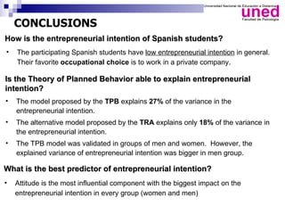 CONCLUSIONS
How is the entrepreneurial intention of Spanish students?
•   The participating Spanish students have low entrepreneurial intention in general.
    Their favorite occupational choice is to work in a private company.

Is the Theory of Planned Behavior able to explain entrepreneurial
intention?
•   The model proposed by the TPB explains 27% of the variance in the
    entrepreneurial intention.
•   The alternative model proposed by the TRA explains only 18% of the variance in
    the entrepreneurial intention.
•   The TPB model was validated in groups of men and women. However, the
    explained variance of entrepreneurial intention was bigger in men group.

What is the best predictor of entrepreneurial intention?
•   Attitude is the most influential component with the biggest impact on the
    entrepreneurial intention in every group (women and men)
 