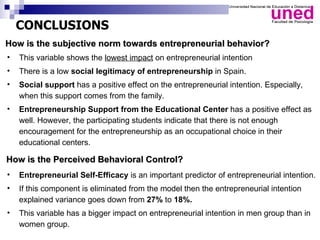 CONCLUSIONS
How is the subjective norm towards entrepreneurial behavior?
•   This variable shows the lowest impact on entrepreneurial intention
•   There is a low social legitimacy of entrepreneurship in Spain.
•   Social support has a positive effect on the entrepreneurial intention. Especially,
    when this support comes from the family.
•   Entrepreneurship Support from the Educational Center has a positive effect as
    well. However, the participating students indicate that there is not enough
    encouragement for the entrepreneurship as an occupational choice in their
    educational centers.

How is the Perceived Behavioral Control?
•   Entrepreneurial Self-Efficacy is an important predictor of entrepreneurial intention.
•   If this component is eliminated from the model then the entrepreneurial intention
    explained variance goes down from 27% to 18%.
•   This variable has a bigger impact on entrepreneurial intention in men group than in
    women group.
 