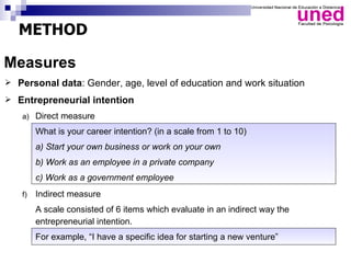 METHOD

Measures
 Personal data: Gender, age, level of education and work situation

 Entrepreneurial intention

   a) Direct measure

        What is your career intention? (in a scale from 1 to 10)
        a) Start your own business or work on your own
        b) Work as an employee in a private company
        c) Work as a government employee
   f)   Indirect measure
        A scale consisted of 6 items which evaluate in an indirect way the
        entrepreneurial intention.
        For example, “I have a specific idea for starting a new venture”
 