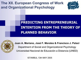 The XII. European Congress of Work
and Organizational Psychology



            PREDICTING ENTREPRENEURIAL
            INTENTION FROM THE THEORY OF
            PLANNED BEHAVIOR


       Juan A. Moriano, José F. Morales & Francisco J. Palací
         Department of Social and Organizational Psychology
        Universidad Nacional de Educación a Distancia (UNED)

                 ISTAMBUL 13th MAY 2005
 