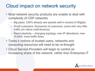 Cloud impact on network securityMost network security products are unable to deal with complexity of CSP networksBig pipes: CSPs already see speeds well in excess of 50gbpsSmall customers: thousands of customers, some with very little traffic (no native multi-tenancy)Rapid elasticity – changing topology, new IP allocations, new VLANS, more traffic flowsToday’s notions of trusted users, networks and computing resources will need to be re-thoughtCloud Service Providers will begin to control an increasing share of the network, rather than Enterprise ITThe Evolving perimeterTraditional notion of perimeter will change dramatically as data migrates into the cloud