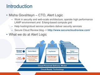 IntroductionMisha Govshteyn – CTO, Alert LogicWork in security and web-scale architecture; operate high performance LAMP environment and  Erlang-based compute gridHelp hosting/cloud service providers deliver security servicesSecure Cloud Review blog -> http://www.securecloudreview.com/ What we do at Alert Logic