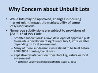 Why Concern about Unbuilt Lots
• While lots may be approved, changes in housing
market might impact the marketability of some
lots/subdivisions
• Numerous subdivisions are subject to provisions of
§8A-5-12 of WV Code
– “Zombie subdivisions” allows developer of approved plats
to maintain development rights until July 1, 2012 or later
depending on local government.
– Many of these subdivisions were slated to be built before
2007-2008 housing/credit crisis
– Kept alive by intervention from State Legislature or local
government
• Jefferson County extended cutoff date is July 1, 2015
 