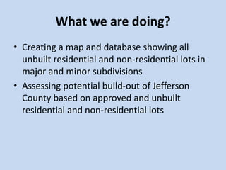 What we are doing?
• Creating a map and database showing all
unbuilt residential and non-residential lots in
major and minor subdivisions
• Assessing potential build-out of Jefferson
County based on approved and unbuilt
residential and non-residential lots
 
