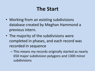 The Start
• Working from an existing subdivisions
database created by Meghan Hammond a
previous intern.
• The majority of the subdivisions were
completed in phases, and each record was
recorded in sequence
– This means my records originally started as nearly
650 major subdivision polygons and 1300 minor
subdivisions
 