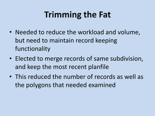 Trimming the Fat
• Needed to reduce the workload and volume,
but need to maintain record keeping
functionality
• Elected to merge records of same subdivision,
and keep the most recent planfile
• This reduced the number of records as well as
the polygons that needed examined
 
