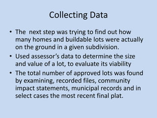 Collecting Data
• The next step was trying to find out how
many homes and buildable lots were actually
on the ground in a given subdivision.
• Used assessor’s data to determine the size
and value of a lot, to evaluate its viability
• The total number of approved lots was found
by examining, recorded files, community
impact statements, municipal records and in
select cases the most recent final plat.
 