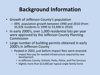 Background Information
• Growth of Jefferson County’s population
– 49% population growth between 1990 and 2010 (from
35,926 residents in 1990 to 53,498 in 2010)
• In early 2000’s, over 1,000 residential lots per year
were approved by the Jefferson County Planning
Commission
• Large number of building permits obtained in early
2000’s in Jefferson County
– Peaked in 2003, just before impact fees were enacted.
• Impact fees pay for needed infrastructure required by new
development
• In Jefferson County: Schools, Parks, Police, and Fire Services.
• Slightly more than $13,000 per typical single family home
 