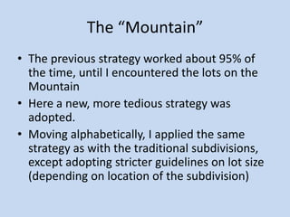 The “Mountain”
• The previous strategy worked about 95% of
the time, until I encountered the lots on the
Mountain
• Here a new, more tedious strategy was
adopted.
• Moving alphabetically, I applied the same
strategy as with the traditional subdivisions,
except adopting stricter guidelines on lot size
(depending on location of the subdivision)
 