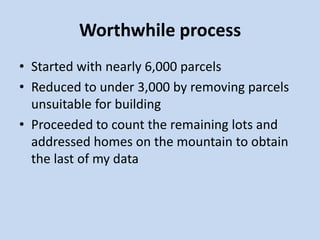 Worthwhile process
• Started with nearly 6,000 parcels
• Reduced to under 3,000 by removing parcels
unsuitable for building
• Proceeded to count the remaining lots and
addressed homes on the mountain to obtain
the last of my data
 